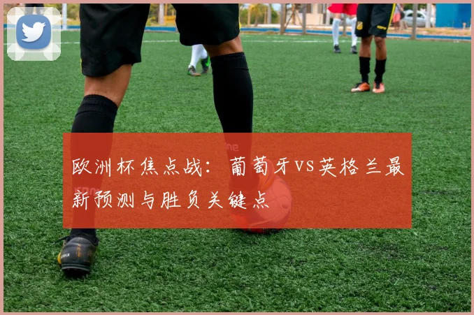 欧洲杯焦点战：葡萄牙vs英格兰最新预测与胜负关键点