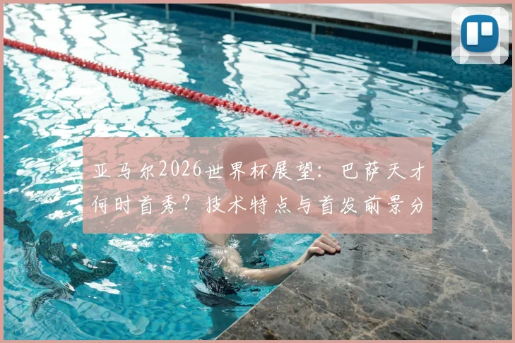 亚马尔2026世界杯展望：巴萨天才何时首秀？技术特点与首发前景分析