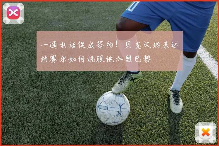 一通电话促成签约！贝克汉姆亲述纳赛尔如何说服他加盟巴黎