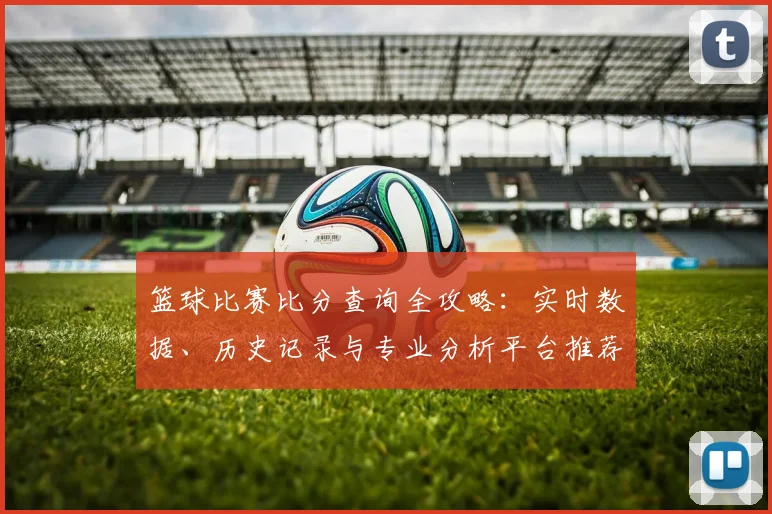 篮球比赛比分查询全攻略：实时数据、历史记录与专业分析平台推荐