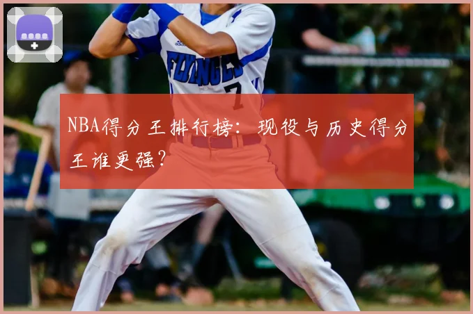 NBA得分王排行榜：现役与历史得分王谁更强？
