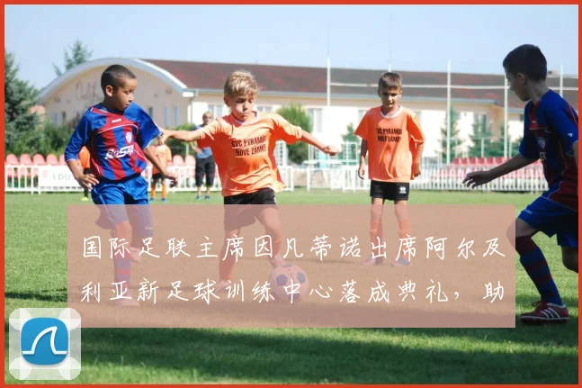 国际足联主席因凡蒂诺出席阿尔及利亚新足球训练中心落成典礼,助力非洲足球发展