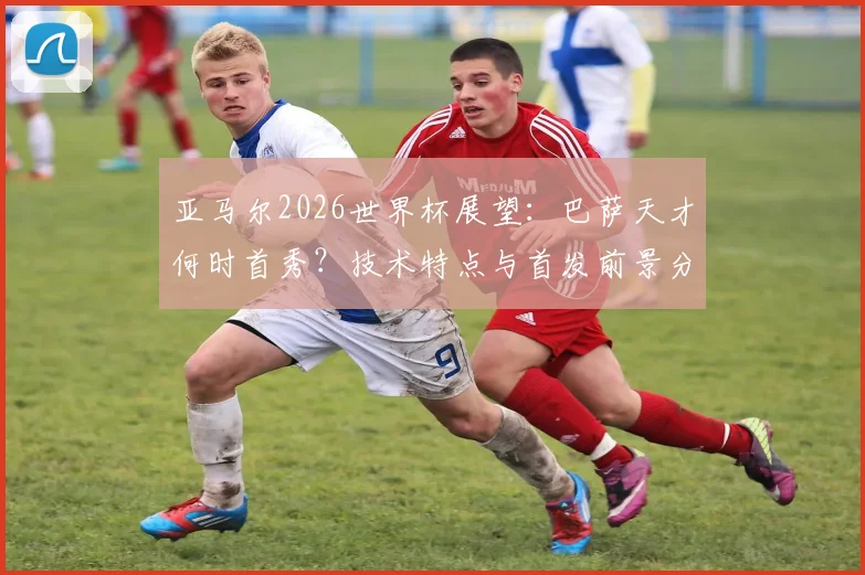 亚马尔2026世界杯展望:巴萨天才何时首秀?技术特点与首发前景分析